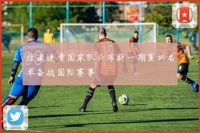 短道速滑国家队公布新一期集训名单备战国际赛事