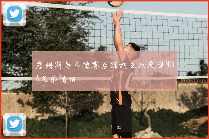 詹姆斯与韦德赛后拥抱互动展现NBA兄弟情谊