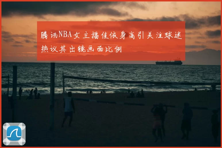 腾讯NBA女主播佳依身高引关注球迷热议其出镜画面比例