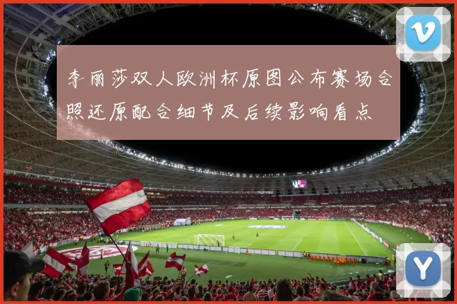 李丽莎双人欧洲杯原图公布赛场合照还原配合细节及后续影响看点