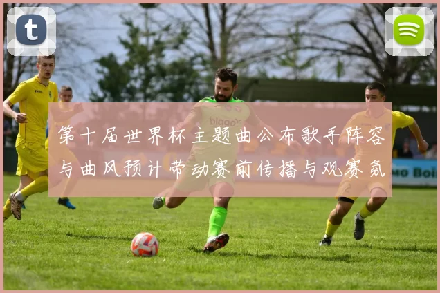 第十届世界杯主题曲公布歌手阵容与曲风预计带动赛前传播与观赛氛围