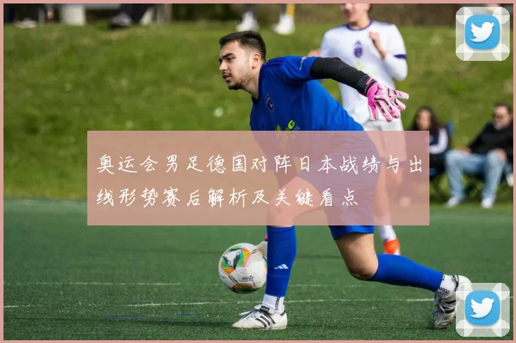 奥运会男足德国对阵日本战绩与出线形势赛后解析及关键看点