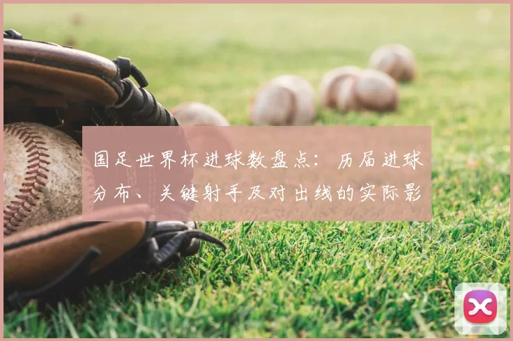 国足世界杯进球数盘点:历届进球分布、关键射手及对出线的实际影响
