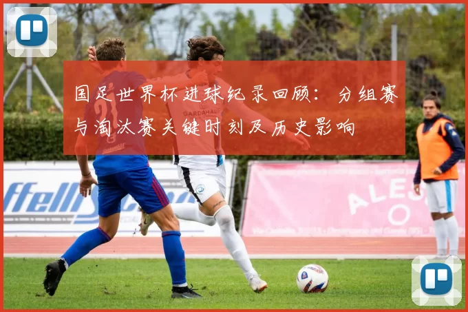 国足世界杯进球纪录回顾:分组赛与淘汰赛关键时刻及历史影响