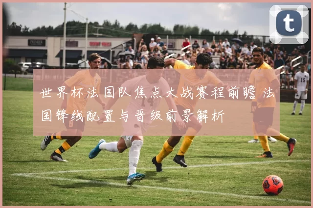 世界杯法国队焦点大战赛程前瞻 法国锋线配置与晋级前景解析
