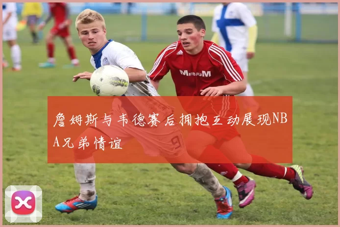 詹姆斯与韦德赛后拥抱互动展现NBA兄弟情谊