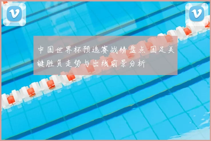 中国世界杯预选赛战绩盘点 国足关键胜负走势与出线前景分析