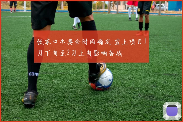 张家口冬奥会时间确定 雪上项目1月下旬至2月上旬影响备战