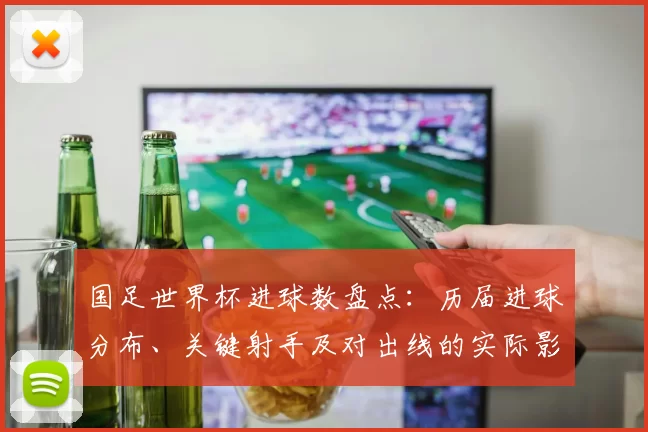 国足世界杯进球数盘点:历届进球分布、关键射手及对出线的实际影响