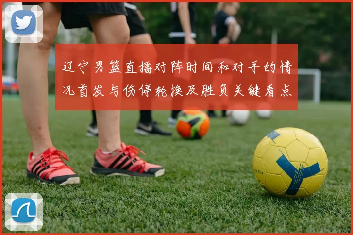 辽宁男篮直播对阵时间和对手的情况首发与伤停轮换及胜负关键看点