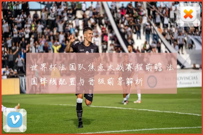 世界杯法国队焦点大战赛程前瞻 法国锋线配置与晋级前景解析