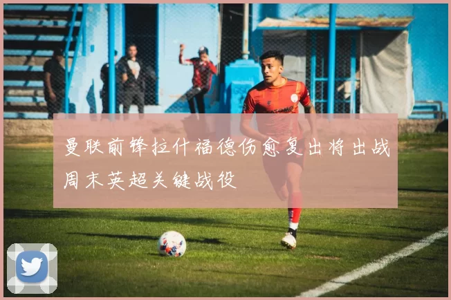 曼联前锋拉什福德伤愈复出将出战周末英超关键战役