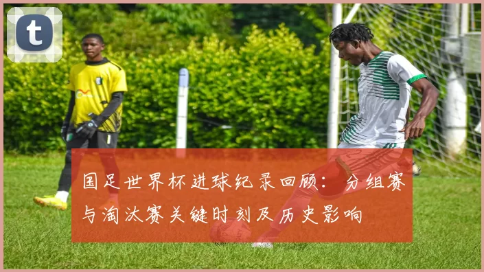 国足世界杯进球纪录回顾:分组赛与淘汰赛关键时刻及历史影响