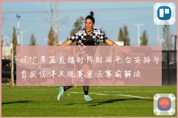 辽宁男篮直播对阵时间平台安排与首发伤停及观赛重点赛前解读