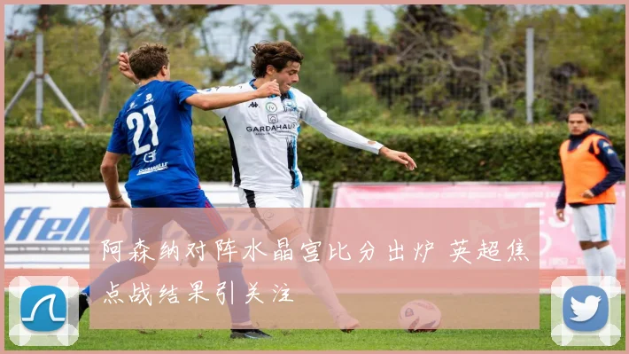阿森纳对阵水晶宫比分出炉 英超焦点战结果引关注