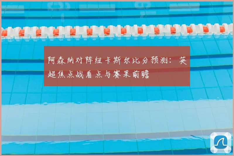 阿森纳对阵纽卡斯尔比分预测：英超焦点战看点与赛果前瞻