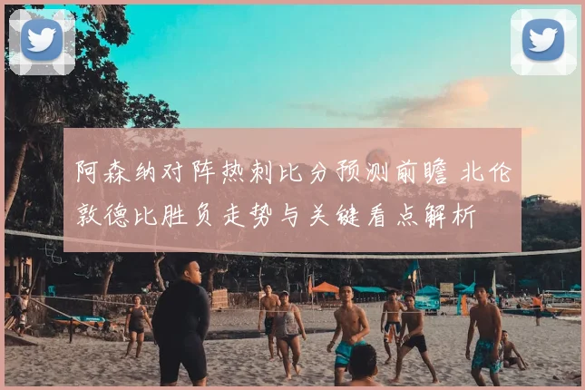 阿森纳对阵热刺比分预测前瞻 北伦敦德比胜负走势与关键看点解析