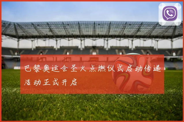 巴黎奥运会圣火点燃仪式启动传递活动正式开启