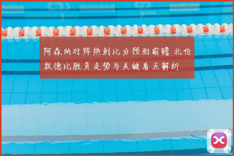 阿森纳对阵热刺比分预测前瞻 北伦敦德比胜负走势与关键看点解析