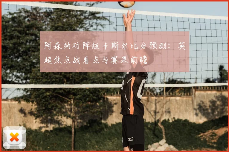 阿森纳对阵纽卡斯尔比分预测：英超焦点战看点与赛果前瞻