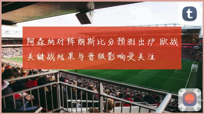 阿森纳对阵朗斯比分预测出炉 欧战关键战结果与晋级影响受关注