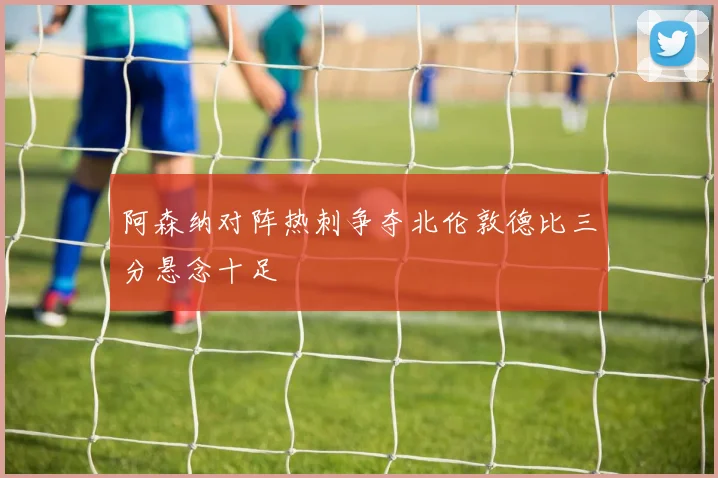 阿森纳对阵热刺争夺北伦敦德比三分悬念十足
