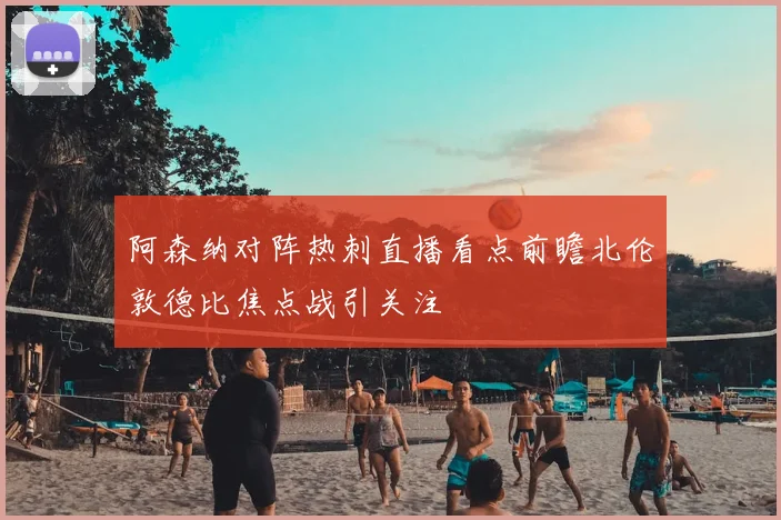 阿森纳对阵热刺直播看点前瞻北伦敦德比焦点战引关注