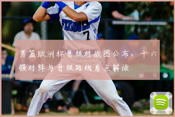 男篮欧洲杯晋级对战图公布，十六强对阵与晋级路线看点解读