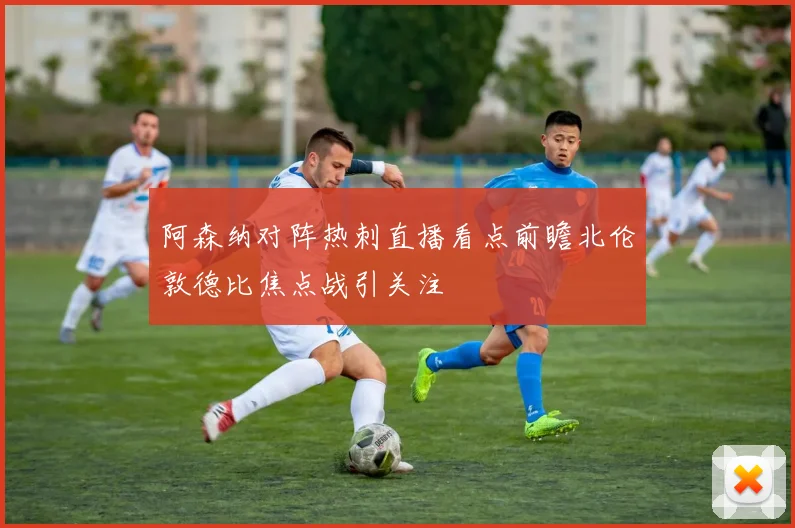 阿森纳对阵热刺直播看点前瞻北伦敦德比焦点战引关注